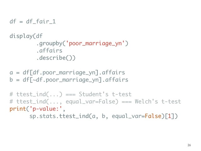 df = df_fair_1
display(df
.groupby('poor_marriage_yn')
.affairs
.describe())
a = df[df.poor_marriage_yn].affairs
b = df[~df.poor_marriage_yn].affairs
# ttest_ind(...) === Student's t-test
# ttest_ind(..., equal_var=False) === Welch's t-test
print('p-value:',
sp.stats.ttest_ind(a, b, equal_var=False)[1])
26
