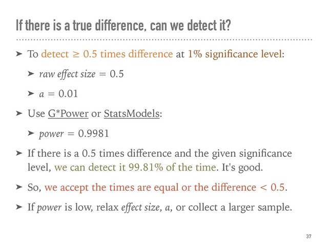 If there is a true difference, can we detect it?
➤ To detect ≥ 0.5 times diﬀerence at 1% signiﬁcance level:
➤ raw eﬀect size = 0.5
➤ α = 0.01
➤ Use G*Power or StatsModels:
➤ power = 0.9981
➤ If there is a 0.5 times diﬀerence and the given signiﬁcance
level, we can detect it 99.81% of the time. It's good.
➤ So, we accept the times are equal or the diﬀerence < 0.5.
➤ If power is low, relax eﬀect size, α, or collect a larger sample.
37
