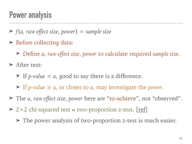 ➤ f(α, raw eﬀect size, power) = sample size
➤ Before collecting data:
➤ Deﬁne α, raw eﬀect size, power to calculate required sample size.
➤ After test:
➤ If p-value < α, good to say there is a diﬀerence.
➤ If p-value ≥ α, or closes to α, may investigate the power.
➤ The α, raw eﬀect size, power here are “to-achieve”, not “observed”.
➤ 2×2 chi-squared test ≡ two-proportion z-test. [ref]
➤ The power analysis of two-proportion z-test is much easier.
Power analysis
41
