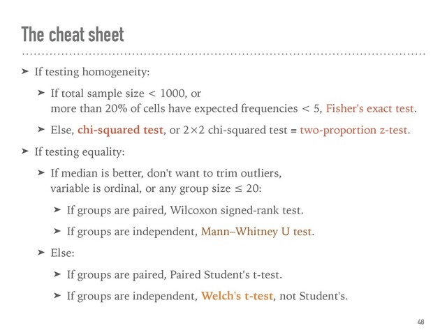 The cheat sheet
➤ If testing homogeneity:
➤ If total sample size < 1000, or  
more than 20% of cells have expected frequencies < 5, Fisher's exact test.
➤ Else, chi-squared test, or 2×2 chi-squared test ≡ two-proportion z-test.
➤ If testing equality:
➤ If median is better, don't want to trim outliers,  
variable is ordinal, or any group size ≤ 20:
➤ If groups are paired, Wilcoxon signed-rank test.
➤ If groups are independent, Mann–Whitney U test.
➤ Else:
➤ If groups are paired, Paired Student's t-test.
➤ If groups are independent, Welch's t-test, not Student's.
48
