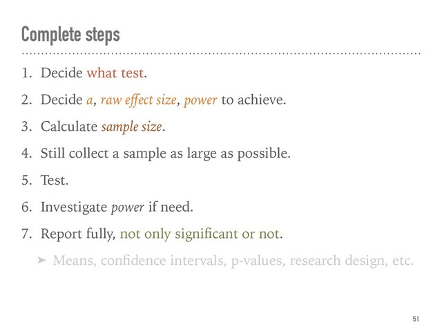 Complete steps
1. Decide what test.
2. Decide α, raw eﬀect size, power to achieve.
3. Calculate sample size.
4. Still collect a sample as large as possible.
5. Test.
6. Investigate power if need.
7. Report fully, not only signiﬁcant or not.
➤ Means, conﬁdence intervals, p-values, research design, etc.
51
