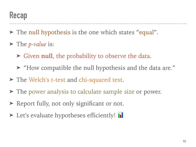 Recap
53
➤ The null hypothesis is the one which states “equal”.
➤ The p-value is:
➤ Given null, the probability to observe the data.
➤ “How compatible the null hypothesis and the data are.”
➤ The Welch's t-test and chi-squared test.
➤ The power analysis to calculate sample size or power.
➤ Report fully, not only signiﬁcant or not.
➤ Let's evaluate hypotheses eﬃciently! 
