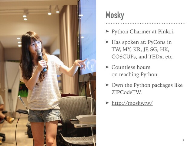 Mosky
➤ Python Charmer at Pinkoi.
➤ Has spoken at: PyCons in  
TW, MY, KR, JP
, SG, HK, 
COSCUPs, and TEDx, etc.
➤ Countless hours  
on teaching Python.
➤ Own the Python packages like
ZIPCodeTW.
➤ http://mosky.tw/
7
