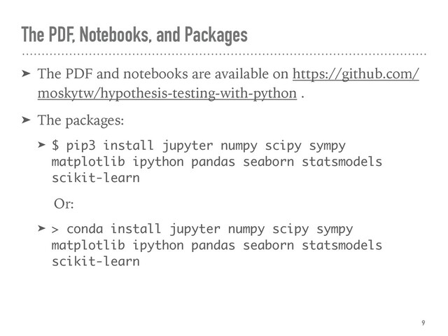 The PDF, Notebooks, and Packages
➤ The PDF and notebooks are available on https://github.com/
moskytw/hypothesis-testing-with-python .
➤ The packages:
➤ $ pip3 install jupyter numpy scipy sympy
matplotlib ipython pandas seaborn statsmodels
scikit-learn
Or:
➤ > conda install jupyter numpy scipy sympy
matplotlib ipython pandas seaborn statsmodels
scikit-learn
9
