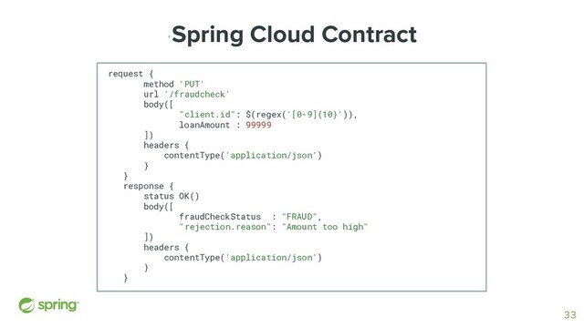 '
Spring Cloud Contract
request {
method 'PUT'
url '/fraudcheck'
body([
"client.id": $(regex('[0-9]{10}')),
loanAmount : 99999
])
headers {
contentType('application/json')
}
}
response {
status OK()
body([
fraudCheckStatus : "FRAUD",
"rejection.reason": "Amount too high"
])
headers {
contentType('application/json')
}
}
33
