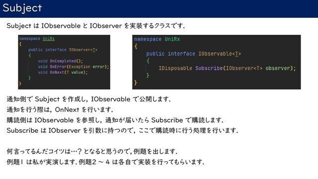 Subject
Subject は IObservable と IObserver を実装するクラスです．
通知側で Subject を作成し， IObservable で公開します．
通知を行う際は， OnNext を行います．
購読側は IObservable を参照し， 通知が届いたら Subscribe で購読します．
Subscribe は IObserver を引数に持つので， ここで購読時に行う処理を行います．
何言ってるんだコイツは…？ となると思うので，例題を出します．
例題1 は私が実演します．例題2 ～ 4 は各自で実装を行ってもらいます．
