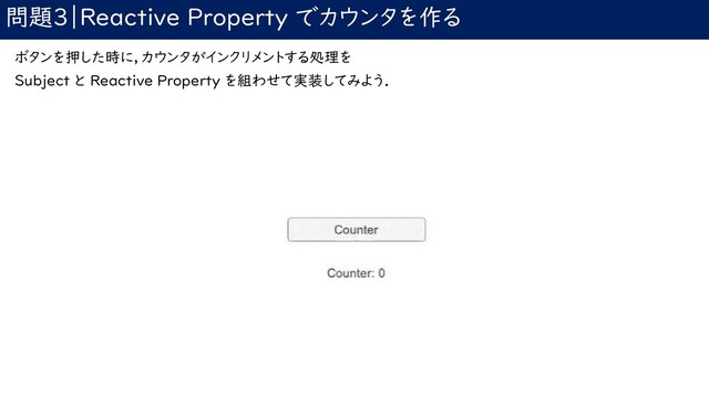 問題3｜Reactive Property でカウンタを作る
ボタンを押した時に，カウンタがインクリメントする処理を
Subject と Reactive Property を組わせて実装してみよう．

