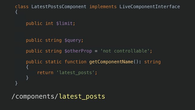 /components/latest_posts?limit=5&query=endis
class LatestPostsComponent implements LiveComponentInterface


{


/** @LiveProp() */


public int $limit;


/** @LiveProp() */


public string $query;


public string $otherProp = 'not controllable';


public static function getComponentName(): string


{


return 'latest_posts';


}


}
