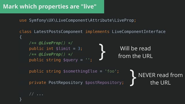 Mark which properties are "live"
use Symfony\UX\LiveComponent\Attribute\LiveProp;


class LatestPostsComponent implements LiveComponentInterface


{


/** @LiveProp() */


public int $limit = 3;


/** @LiveProp() */


public string $query = '';


public string $somethingElse = 'foo';


private PostRepository $postRepository;


// ...


}
} Will be read


from the URL
}NEVER read from


the URL

