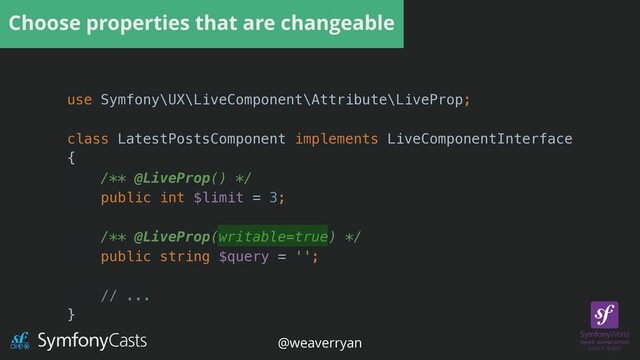 Choose properties that are changeable
use Symfony\UX\LiveComponent\Attribute\LiveProp;


class LatestPostsComponent implements LiveComponentInterface


{


/** @LiveProp() */


public int $limit = 3;


/** @LiveProp(writable=true) */


public string $query = '';


// ...


}
@weaverryan

