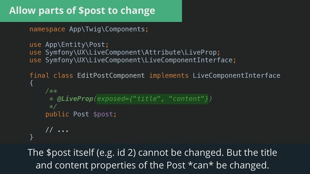 Allow parts of $post to change
namespace App\Twig\Components;


use App\Entity\Post;


use Symfony\UX\LiveComponent\Attribute\LiveProp;


use Symfony\UX\LiveComponent\LiveComponentInterface;


final class EditPostComponent implements LiveComponentInterface


{


/**


* @LiveProp(exposed={"title", "content"})


*/


public Post $post;


// ...


}


The $post itself (e.g. id 2) cannot be changed. But the title


and content properties of the Post *can* be changed.
