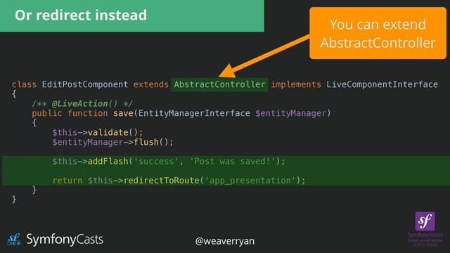 Or redirect instead
You can extend


AbstractController
class EditPostComponent extends AbstractController implements LiveComponentInterface


{


/** @LiveAction() */


public function save(EntityManagerInterface $entityManager)


{


$this->validate();


$entityManager->flush();


$this->addFlash('success', 'Post was saved!');


return $this->redirectToRoute('app_presentation');


}


}


@weaverryan
