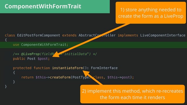 ComponentWithFormTrait
class EditPostFormComponent extends AbstractController implements LiveComponentInterface


{


use ComponentWithFormTrait;


/** @LiveProp(fieldName="initialData") */


public Post $post;


protected function instantiateForm(): FormInterface


{


return $this->createForm(PostType::class, $this->post);


}


}
1) store anything needed to


create the form as a LiveProp
2) implement this method, which re-recreates


the form each time it renders
