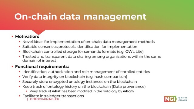 | ONTOCHAIN.NGI.EU
▪ Motivation:
▪ Novel ideas for implementation of on-chain data management methods
▪ Suitable consensus protocols identification for implementation
▪ Blockchain controlled storage for semantic formats (e.g. OWL Lite)
▪ Trusted and transparent data sharing among organizations within the same
domain of interest
▪ Functional requirements:
▪ Identification, authorization and role management of enrolled entities
▪ Verify data integrity on blockchain (e.g. hash comparison)
▪ Securely store encrypted ontology instances on the blockchain
▪ Keep track of ontology history on the blockchain (Data provenance)
▪ Keep track of what has been modified in the ontology by whom
▪ Facilitate intraledger transactions
On-chain data management
