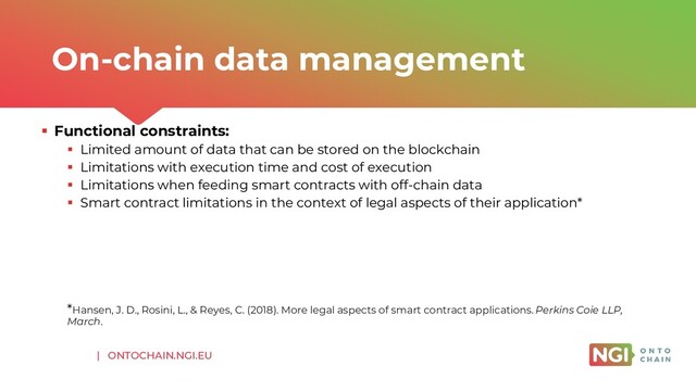 | ONTOCHAIN.NGI.EU
▪ Functional constraints:
▪ Limited amount of data that can be stored on the blockchain
▪ Limitations with execution time and cost of execution
▪ Limitations when feeding smart contracts with off-chain data
▪ Smart contract limitations in the context of legal aspects of their application*
*Hansen, J. D., Rosini, L., & Reyes, C. (2018). More legal aspects of smart contract applications. Perkins Coie LLP,
March.
On-chain data management
