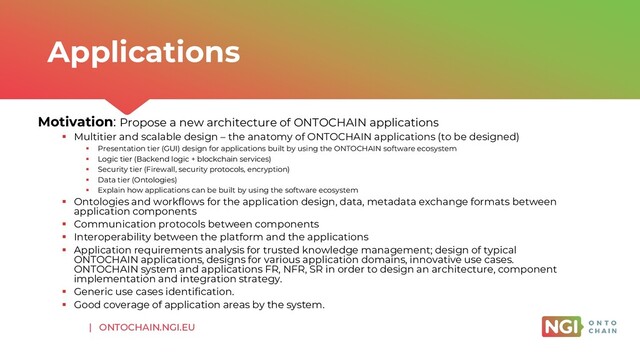 | ONTOCHAIN.NGI.EU
Motivation: Propose a new architecture of ONTOCHAIN applications
▪ Multitier and scalable design – the anatomy of ONTOCHAIN applications (to be designed)
▪ Presentation tier (GUI) design for applications built by using the ONTOCHAIN software ecosystem
▪ Logic tier (Backend logic + blockchain services)
▪ Security tier (Firewall, security protocols, encryption)
▪ Data tier (Ontologies)
▪ Explain how applications can be built by using the software ecosystem
▪ Ontologies and workflows for the application design, data, metadata exchange formats between
application components
▪ Communication protocols between components
▪ Interoperability between the platform and the applications
▪ Application requirements analysis for trusted knowledge management; design of typical
ONTOCHAIN applications, designs for various application domains, innovative use cases.
ONTOCHAIN system and applications FR, NFR, SR in order to design an architecture, component
implementation and integration strategy.
▪ Generic use cases identification.
▪ Good coverage of application areas by the system.
Applications
