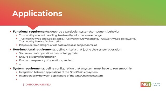 | ONTOCHAIN.NGI.EU
▪ Functional requirements: describe a particular system/component behavior
▪ Trustworthy content handling, trustworthy information exchange
▪ Trustworthy Web and Social Media, Trustworthy Crowdsensing, Trustworthy Social Networks,
Trustworthy Service Orchestration
▪ Prepare detailed designs of use cases across all subject domains
▪ Non-functional requirements: define criteria that judge the system operation
▪ Secure and safe operations over ontology data
▪ Ensure privacy of information
▪ Ensure transparency of operations, and etc.
▪ …
▪ System requirements: define configuration that a system must have to run smoothly
▪ Integration between applications of the OntoChain ecosystem
▪ Interoperability between applications of the OntoChain ecosystem
▪ …
Applications
