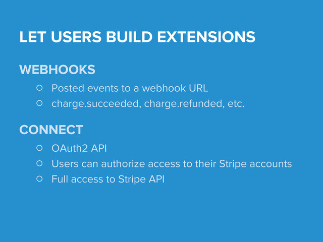 LET USERS BUILD EXTENSIONS
WEBHOOKS
○ Posted events to a webhook URL
○ charge.succeeded, charge.refunded, etc.
CONNECT
○ OAuth2 API
○ Users can authorize access to their Stripe accounts
○ Full access to Stripe API
