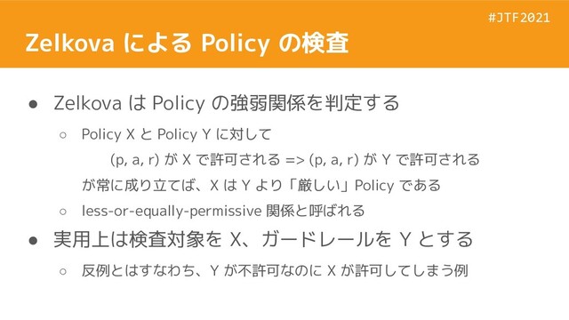 #JTF2021
#JTF2021
Zelkova による Policy の検査
● Zelkova は Policy の強弱関係を判定する
○ Policy X と Policy Y に対して
(p, a, r) が X で許可される => (p, a, r) が Y で許可される
が常に成り立てば、X は Y より「厳しい」Policy である
○ less-or-equally-permissive 関係と呼ばれる
● 実用上は検査対象を X、ガードレールを Y とする
○ 反例とはすなわち、Y が不許可なのに X が許可してしまう例
