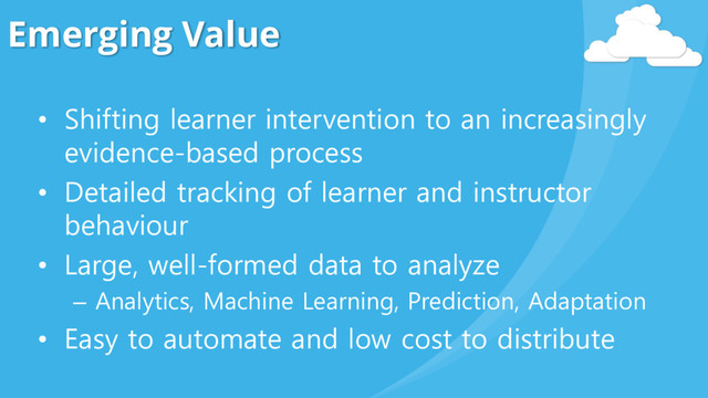 Emerging Value
• Shifting learner intervention to an increasingly
evidence-based process
• Detailed tracking of learner and instructor
behaviour
• Large, well-formed data to analyze
– Analytics, Machine Learning, Prediction, Adaptation
• Easy to automate and low cost to distribute
