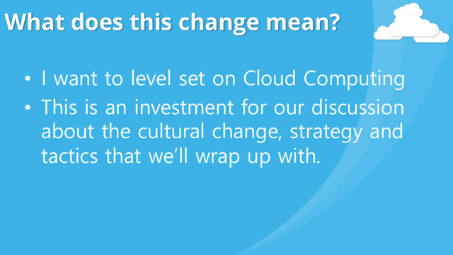 What does this change mean?
• I want to level set on Cloud Computing
• This is an investment for our discussion
about the cultural change, strategy and
tactics that we’ll wrap up with.

