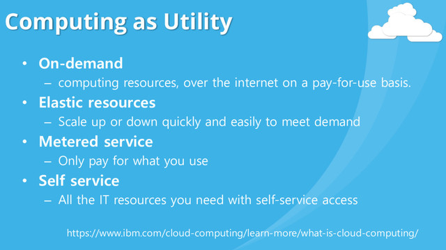 Computing as Utility
• On-demand
– computing resources, over the internet on a pay-for-use basis.
• Elastic resources
– Scale up or down quickly and easily to meet demand
• Metered service
– Only pay for what you use
• Self service
– All the IT resources you need with self-service access
https://www.ibm.com/cloud-computing/learn-more/what-is-cloud-computing/

