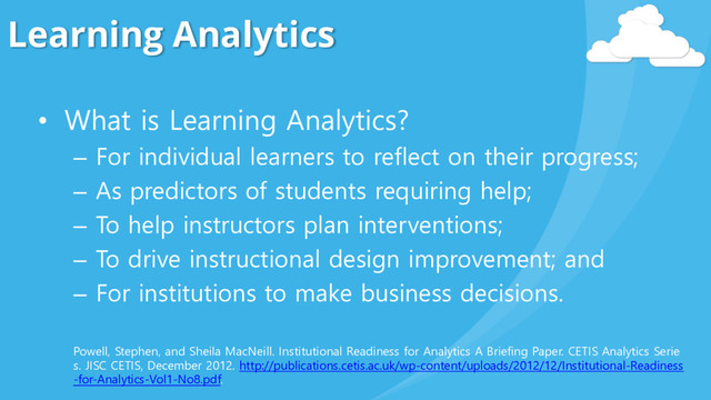 Learning Analytics
• What is Learning Analytics?
– For individual learners to reflect on their progress;
– As predictors of students requiring help;
– To help instructors plan interventions;
– To drive instructional design improvement; and
– For institutions to make business decisions.
Powell, Stephen, and Sheila MacNeill. Institutional Readiness for Analytics A Briefing Paper. CETIS Analytics Serie
s. JISC CETIS, December 2012. http://publications.cetis.ac.uk/wp-content/uploads/2012/12/Institutional-Readiness
-for-Analytics-Vol1-No8.pdf.
