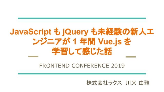 JavaScript も jQuery も未経験の新人エ
ンジニアが 1 年間 Vue.js を
学習して感じた話
株式会社ラクス　川又 由雅
FRONTEND CONFERENCE 2019
