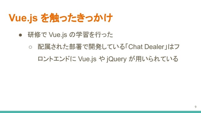 Vue.js を触ったきっかけ
● 研修で Vue.js の学習を行った
○ 配属された部署で開発している「Chat Dealer」はフ
ロントエンドに Vue.js や jQuery が用いられている
9
