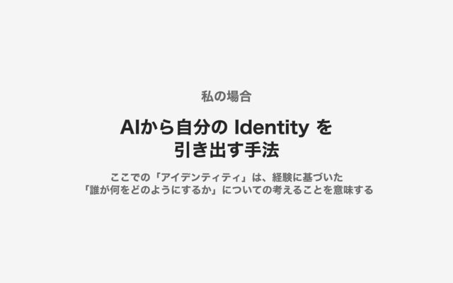 私の場合
AIから自分の Identity を 
引き出す手法
ここでの「アイデンティティ」は、経験に基づいた 
「誰が何をどのようにするか」についての考えることを意味する
