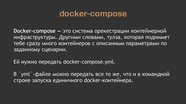 docker-compose
Docker-compose — это система орекестрации контейнерной
инфраструктуры. Другими словами, тулза, которая поднимет
тебе сразу много контейнеров с описанным параметрами по
заданному сценарии.
Ей нужно передать docker-compose.yml.
В `yml`-файле можно передать все то же, что и в командной
строке запуска единичного docker-контейнера.
