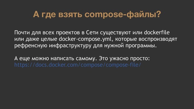 А где взять compose-файлы?
Почти для всех проектов в Сети существуют или dockerfile
или даже целые docker-compose.yml, которые воспроизводят
рефренсную инфраструктуру для нужной программы.
А еще можно написать самому. Это ужасно просто:
https://docs.docker.com/compose/compose-file/
