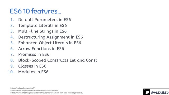 @meabed
ES6 10 features...
11
1. Default Parameters in ES6
2. Template Literals in ES6
3. Multi-line Strings in ES6
4. Destructuring Assignment in ES6
5. Enhanced Object Literals in ES6
6. Arrow Functions in ES6
7. Promises in ES6
8. Block-Scoped Constructs Let and Const
9. Classes in ES6
10. Modules in ES6
https://webapplog.com/es6/
https://www.sitepoint.com/es6-enhanced-object-literals/
https://www.smashingmagazine.com/2015/10/es6-whats-new-next-version-javascript/
