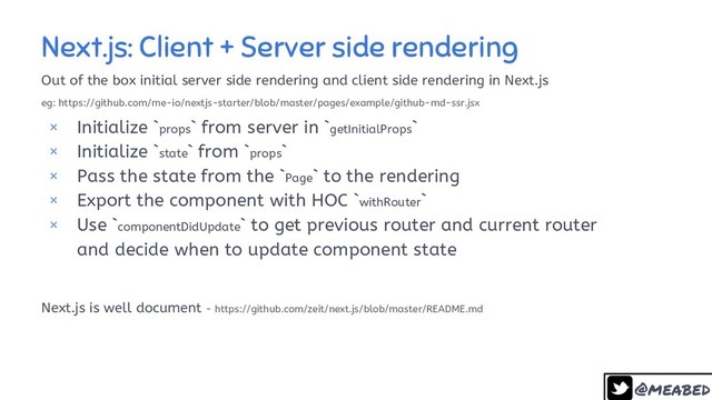 @meabed
28
Next.js: Client + Server side rendering
Out of the box initial server side rendering and client side rendering in Next.js
eg: https://github.com/me-io/nextjs-starter/blob/master/pages/example/github-md-ssr.jsx
× Initialize `props` from server in `getInitialProps`
× Initialize `state` from `props`
× Pass the state from the `Page` to the rendering
× Export the component with HOC `withRouter`
× Use `componentDidUpdate` to get previous router and current router
and decide when to update component state
Next.js is well document - https://github.com/zeit/next.js/blob/master/README.md
