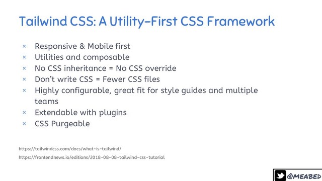 @meabed
29
Tailwind CSS: A Utility-First CSS Framework
× Responsive & Mobile first
× Utilities and composable
× No CSS inheritance = No CSS override
× Don’t write CSS = Fewer CSS files
× Highly configurable, great fit for style guides and multiple
teams
× Extendable with plugins
× CSS Purgeable
https://tailwindcss.com/docs/what-is-tailwind/
https://frontendnews.io/editions/2018-08-08-tailwind-css-tutorial
