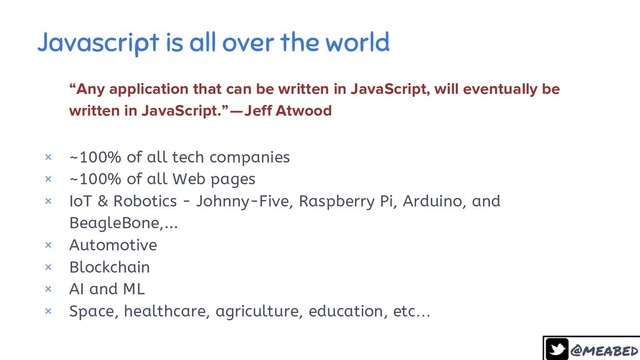 @meabed
Javascript is all over the world
7
“Any application that can be written in JavaScript, will eventually be
written in JavaScript.” — Jeff Atwood
× ~100% of all tech companies
× ~100% of all Web pages
× IoT & Robotics - Johnny-Five, Raspberry Pi, Arduino, and
BeagleBone,...
× Automotive
× Blockchain
× AI and ML
× Space, healthcare, agriculture, education, etc…

