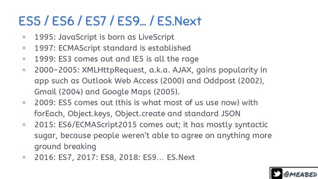 @meabed
ES5 / ES6 / ES7 / ES9… / ES.Next
10
× 1995: JavaScript is born as LiveScript
× 1997: ECMAScript standard is established
× 1999: ES3 comes out and IE5 is all the rage
× 2000–2005: XMLHttpRequest, a.k.a. AJAX, gains popularity in
app such as Outlook Web Access (2000) and Oddpost (2002),
Gmail (2004) and Google Maps (2005).
× 2009: ES5 comes out (this is what most of us use now) with
forEach, Object.keys, Object.create and standard JSON
× 2015: ES6/ECMAScript2015 comes out; it has mostly syntactic
sugar, because people weren’t able to agree on anything more
ground breaking
× 2016: ES7, 2017: ES8, 2018: ES9… ES.Next
