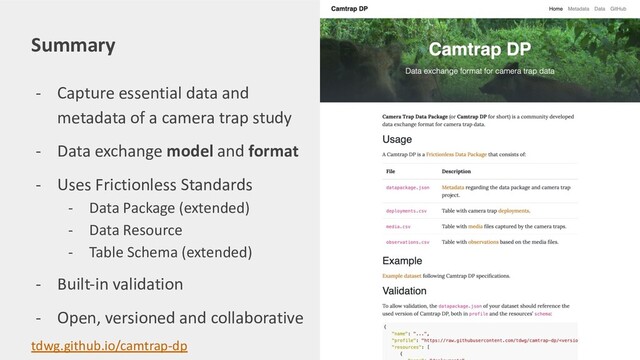 - Capture essential data and
metadata of a camera trap study
- Data exchange model and format
- Uses Frictionless Standards
- Data Package (extended)
- Data Resource
- Table Schema (extended)
- Built-in validation
- Open, versioned and collaborative
Summary
tdwg.github.io/camtrap-dp
