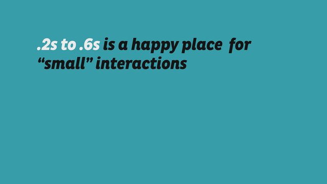 .2s to .6s is a happy place for
“small” interactions
