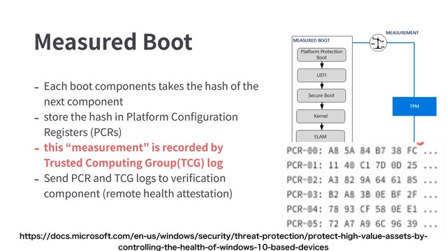 Measured Boot
- Each boot components takes the hash of the
next component
- store the hash in Platform Conﬁguration
Registers (PCRs)
- this “measurement” is recorded by
Trusted Computing Group(TCG) log
- Send PCR and TCG logs to veriﬁcation
component (remote health attestation)
IUUQTEPDTNJDSPTPGUDPNFOVTXJOEPXTTFDVSJUZUISFBUQSPUFDUJPOQSPUFDUIJHIWBMVFBTTFUTCZ
DPOUSPMMJOHUIFIFBMUIPGXJOEPXTCBTFEEFWJDFT
