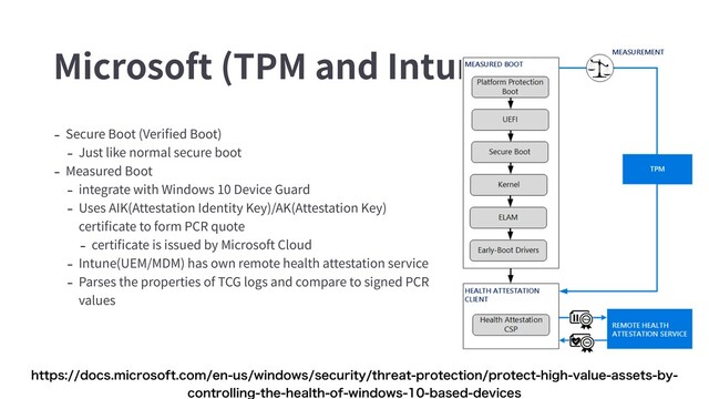 Microsoft (TPM and Intune)
- Secure Boot (Veriﬁed Boot)
- Just like normal secure boot
- Measured Boot
- integrate with Windows 10 Device Guard
- Uses AIK(Attestation Identity Key)/AK(Attestation Key)
certiﬁcate to form PCR quote
- certiﬁcate is issued by Microsoft Cloud
- Intune(UEM/MDM) has own remote health attestation service
- Parses the properties of TCG logs and compare to signed PCR
values
IUUQTEPDTNJDSPTPGUDPNFOVTXJOEPXTTFDVSJUZUISFBUQSPUFDUJPOQSPUFDUIJHIWBMVFBTTFUTCZ
DPOUSPMMJOHUIFIFBMUIPGXJOEPXTCBTFEEFWJDFT
