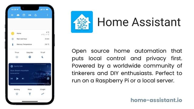 home-assistant.io
Open source home automation that
puts local control and privacy first.
Powered by a worldwide community of
tinkerers and DIY enthusiasts. Perfect to
run on a Raspberry Pi or a local server.
