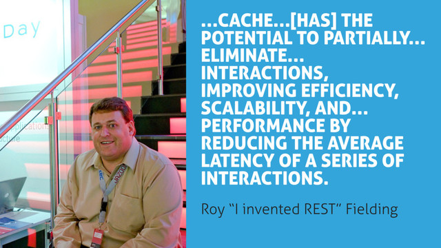 …CACHE…[HAS] THE
POTENTIAL TO PARTIALLY…
ELIMINATE…
INTERACTIONS,
IMPROVING EFFICIENCY,
SCALABILITY, AND…
PERFORMANCE BY
REDUCING THE AVERAGE
LATENCY OF A SERIES OF
INTERACTIONS.
Roy “I invented REST” Fielding
