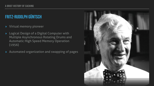 A BRIEF HISTORY OF CACHING
FRITZ-RUDOLPH GÜNTSCH
▸ Virtual memory pioneer
▸ Logical Design of a Digital Computer with
Multiple Asynchronous Rotating Drums and
Automatic High Speed Memory Operation
(1956)
▸ Automated organization and swapping of pages
