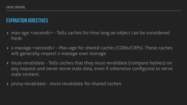 CACHE CONTROL
EXPIRATION DIRECTIVES
▸ max-age  - Tells caches for how long an object can be considered
fresh
▸ s-maxage  - Max-age for shared caches (CDNs/CRPs). These caches
will generally respect s-maxage over manage
▸ must-revalidate - Tells caches that they must revalidate (compare hashes) on
any request and never serve stale data, even if otherwise conﬁgured to serve
stale content.
▸ proxy-revalidate - must-revalidate for shared caches
