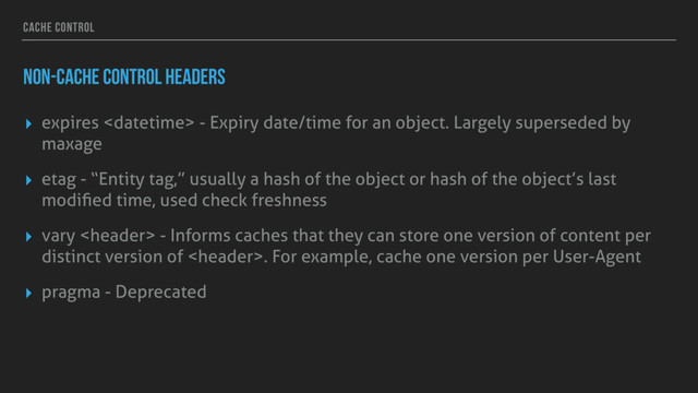 CACHE CONTROL
NON-CACHE CONTROL HEADERS
▸ expires  - Expiry date/time for an object. Largely superseded by
maxage
▸ etag - “Entity tag,” usually a hash of the object or hash of the object’s last
modiﬁed time, used check freshness
▸ vary  - Informs caches that they can store one version of content per
distinct version of . For example, cache one version per User-Agent
▸ pragma - Deprecated
