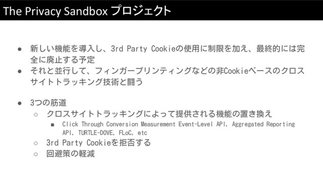 The Privacy Sandbox プロジェクト
● 新しい機能を導入し、3rd Party Cookieの使用に制限を加え、最終的には完
全に廃止する予定
● それと並行して、フィンガープリンティングなどの非Cookieベースのクロス
サイトトラッキング技術と闘う
● 3つの筋道
○ クロスサイトトラッキングによって提供される機能の置き換え
■ Click Through Conversion Measurement Event-Level API, Aggregated Reporting
API, TURTLE-DOVE, FLoC, etc
○ 3rd Party Cookieを拒否する
○ 回避策の軽減
