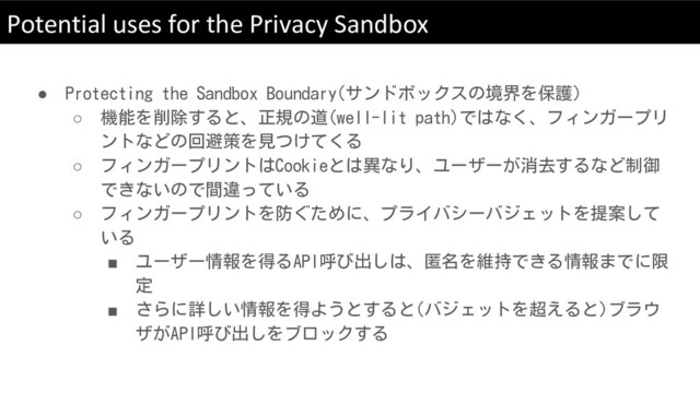 Potential uses for the Privacy Sandbox
● Protecting the Sandbox Boundary(サンドボックスの境界を保護)
○ 機能を削除すると、正規の道(well-lit path)ではなく、フィンガープリ
ントなどの回避策を見つけてくる
○ フィンガープリントはCookieとは異なり、ユーザーが消去するなど制御
できないので間違っている
○ フィンガープリントを防ぐために、プライバシーバジェットを提案して
いる
■ ユーザー情報を得るAPI呼び出しは、匿名を維持できる情報までに限
定
■ さらに詳しい情報を得ようとすると(バジェットを超えると)ブラウ
ザがAPI呼び出しをブロックする

