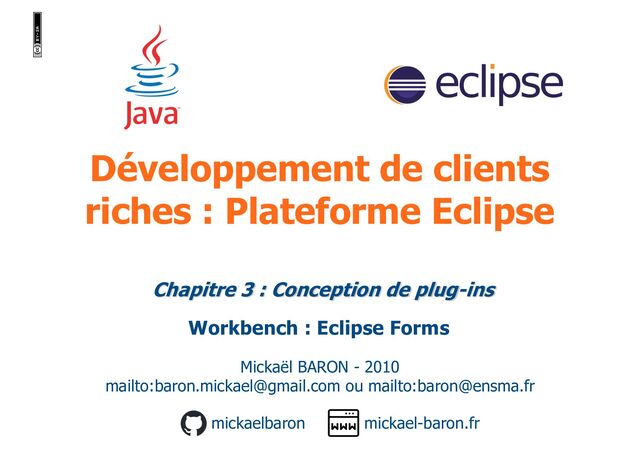 Développement de clients
riches : Plateforme Eclipse
Mickaël BARON - 2010
mailto:baron.mickael@gmail.com ou mailto:baron@ensma.fr
mickael-baron.fr
mickaelbaron
Chapitre 3 : Conception de plug-ins
Workbench : Eclipse Forms
