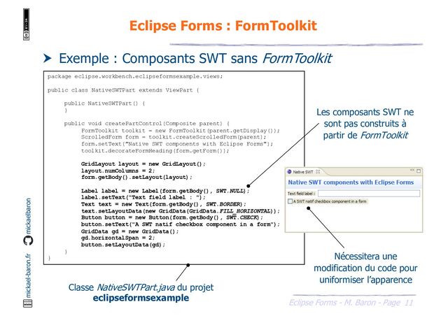 11
Eclipse Forms - M. Baron - Page
mickael-baron.fr mickaelbaron
Eclipse Forms : FormToolkit
 Exemple : Composants SWT sans FormToolkit
package eclipse.workbench.eclipseformsexample.views;
public class NativeSWTPart extends ViewPart {
public NativeSWTPart() {
}
public void createPartControl(Composite parent) {
FormToolkit toolkit = new FormToolkit(parent.getDisplay());
ScrolledForm form = toolkit.createScrolledForm(parent);
form.setText("Native SWT components with Eclipse Forms");
toolkit.decorateFormHeading(form.getForm());
GridLayout layout = new GridLayout();
layout.numColumns = 2;
form.getBody().setLayout(layout);
Label label = new Label(form.getBody(), SWT.NULL);
label.setText("Text field label : ");
Text text = new Text(form.getBody(), SWT.BORDER);
text.setLayoutData(new GridData(GridData.FILL_HORIZONTAL));
Button button = new Button(form.getBody(), SWT.CHECK);
button.setText("A SWT natif checkbox component in a form");
GridData gd = new GridData();
gd.horizontalSpan = 2;
button.setLayoutData(gd);
}
}
Classe NativeSWTPart.java du projet
eclipseformsexample
Les composants SWT ne
sont pas construits à
partir de FormToolkit
Nécessitera une
modification du code pour
uniformiser l’apparence
